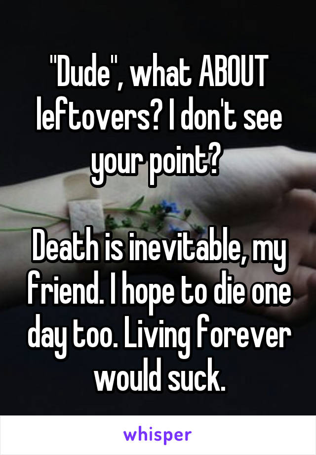 "Dude", what ABOUT leftovers? I don't see your point? 

Death is inevitable, my friend. I hope to die one day too. Living forever would suck.