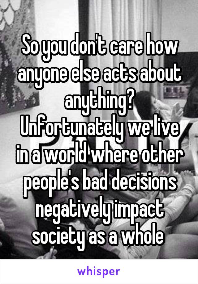 So you don't care how anyone else acts about anything? Unfortunately we live in a world where other people's bad decisions negatively impact society as a whole 