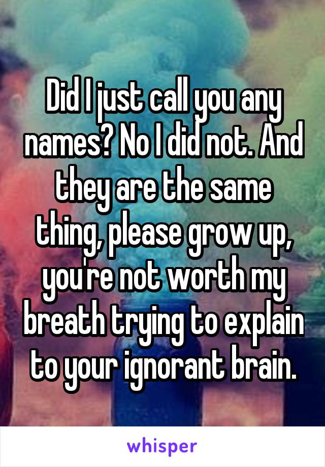 Did I just call you any names? No I did not. And they are the same thing, please grow up, you're not worth my breath trying to explain to your ignorant brain.