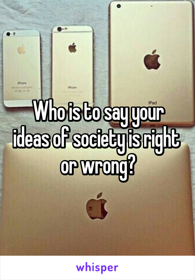 Who is to say your ideas of society is right  or wrong?