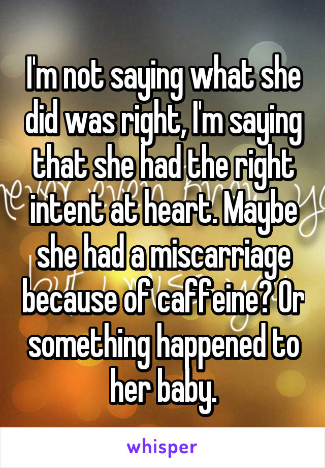 I'm not saying what she did was right, I'm saying that she had the right intent at heart. Maybe she had a miscarriage because of caffeine? Or something happened to her baby.