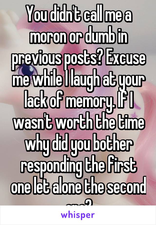 You didn't call me a moron or dumb in previous posts? Excuse me while I laugh at your lack of memory. If I wasn't worth the time why did you bother responding the first one let alone the second one?