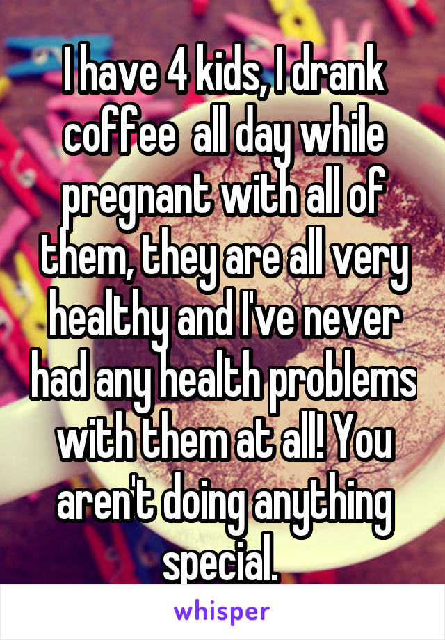 I have 4 kids, I drank coffee  all day while pregnant with all of them, they are all very healthy and I've never had any health problems with them at all! You aren't doing anything special. 