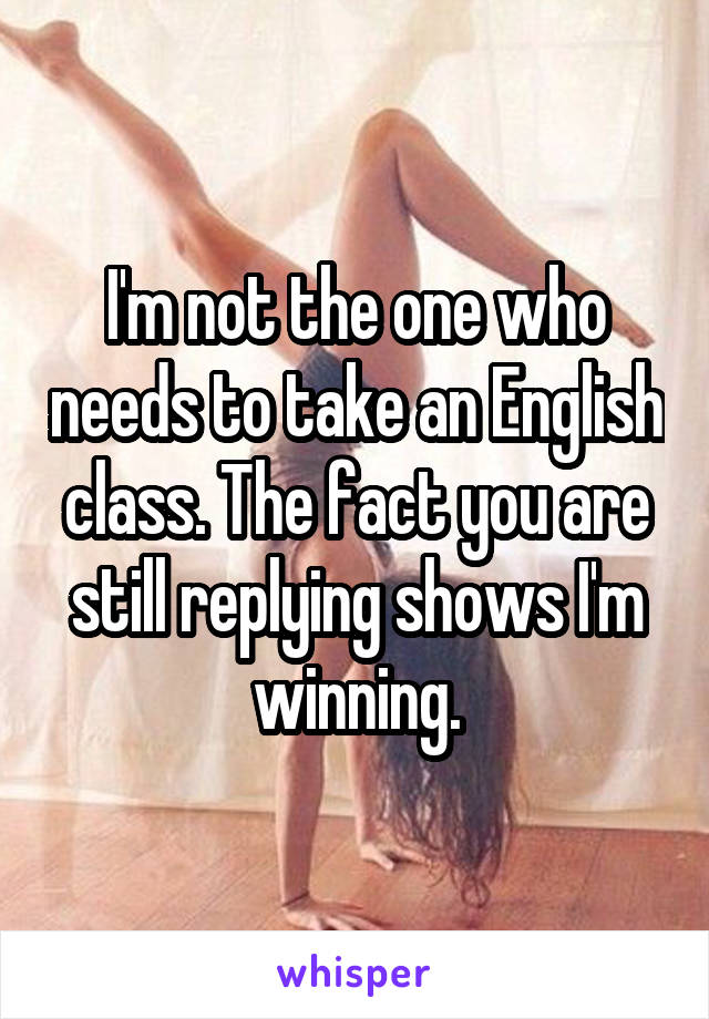 I'm not the one who needs to take an English class. The fact you are still replying shows I'm winning.