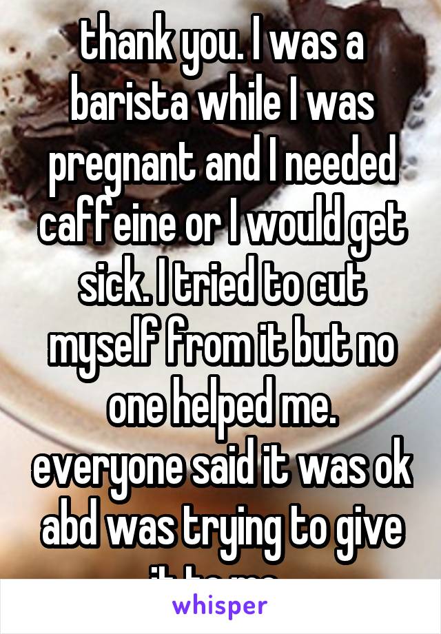 thank you. I was a barista while I was pregnant and I needed caffeine or I would get sick. I tried to cut myself from it but no one helped me. everyone said it was ok abd was trying to give it to me. 