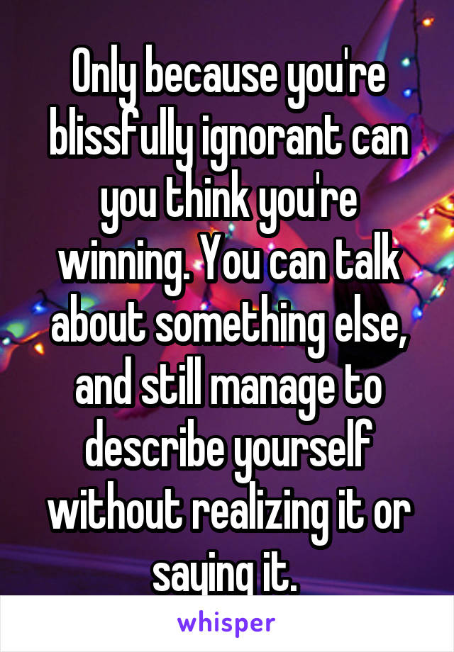 Only because you're blissfully ignorant can you think you're winning. You can talk about something else, and still manage to describe yourself without realizing it or saying it. 