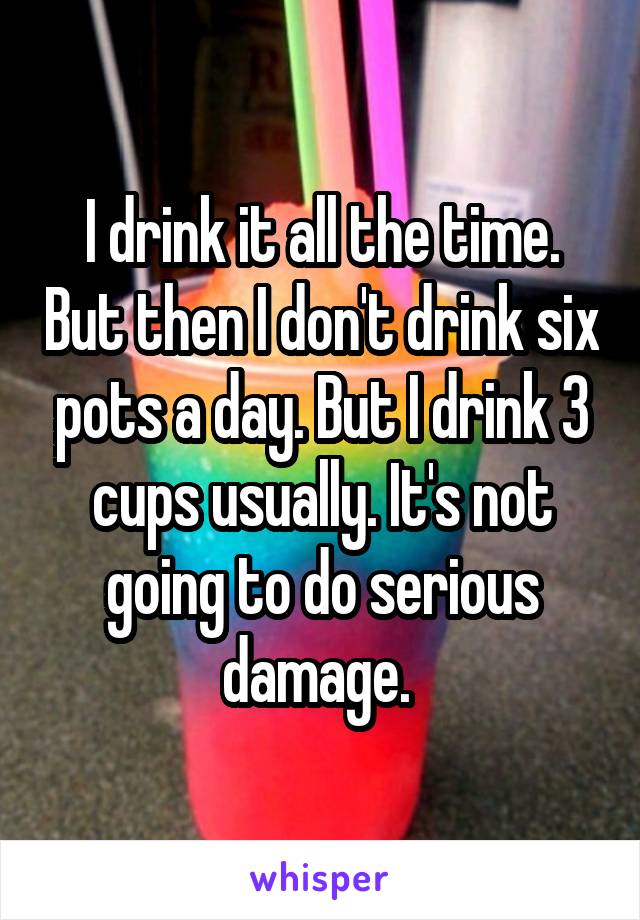 I drink it all the time. But then I don't drink six pots a day. But I drink 3 cups usually. It's not going to do serious damage. 