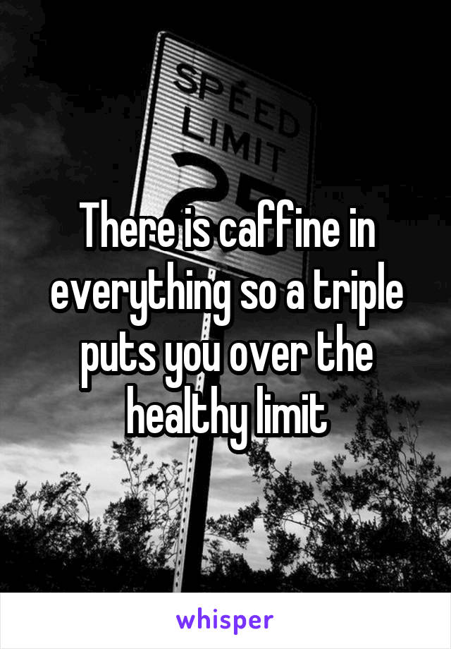 There is caffine in everything so a triple puts you over the healthy limit