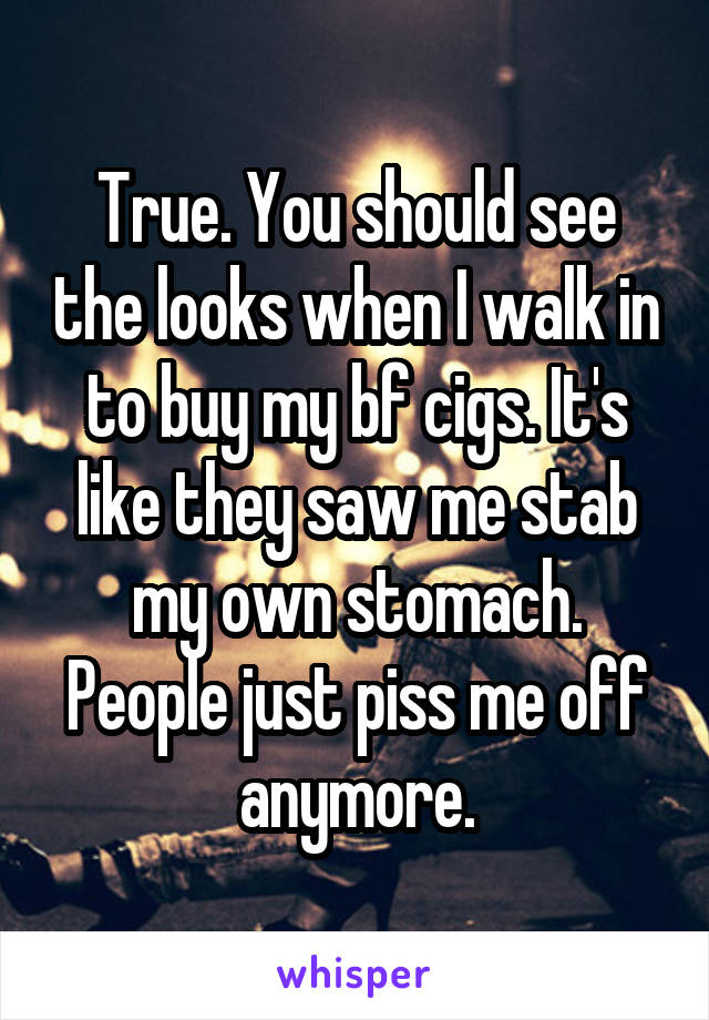 True. You should see the looks when I walk in to buy my bf cigs. It's like they saw me stab my own stomach. People just piss me off anymore.