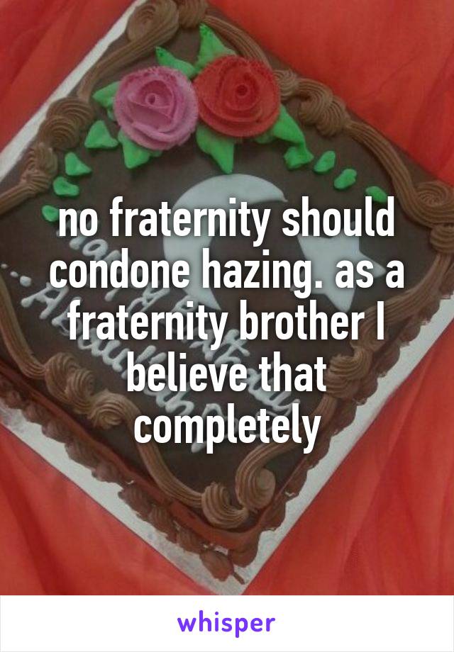 no fraternity should condone hazing. as a fraternity brother I believe that completely