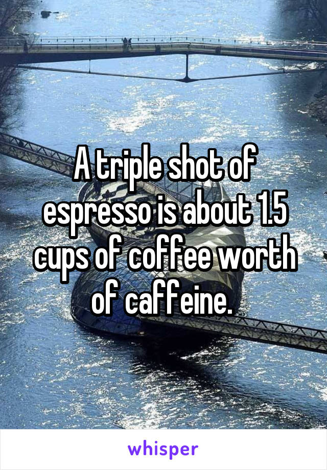 A triple shot of espresso is about 1.5 cups of coffee worth of caffeine. 