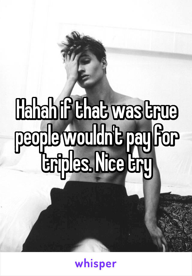 Hahah if that was true people wouldn't pay for triples. Nice try
