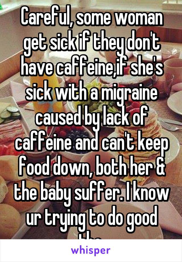 Careful, some woman get sick if they don't have caffeine,if she's sick with a migraine caused by lack of caffeine and can't keep food down, both her & the baby suffer. I know ur trying to do good tho.