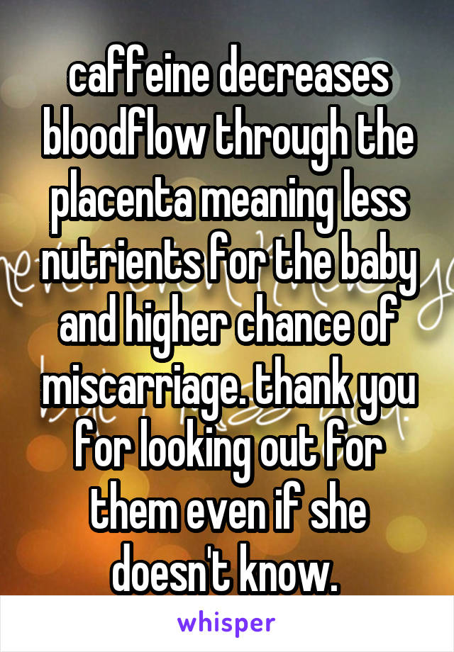 caffeine decreases bloodflow through the placenta meaning less nutrients for the baby and higher chance of miscarriage. thank you for looking out for them even if she doesn't know. 