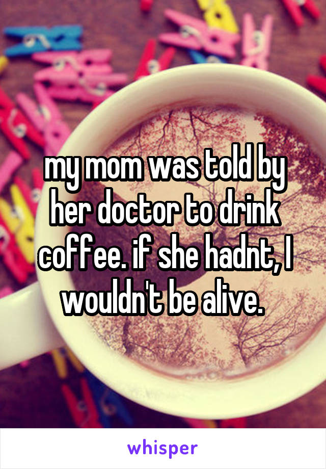 my mom was told by her doctor to drink coffee. if she hadnt, I wouldn't be alive. 