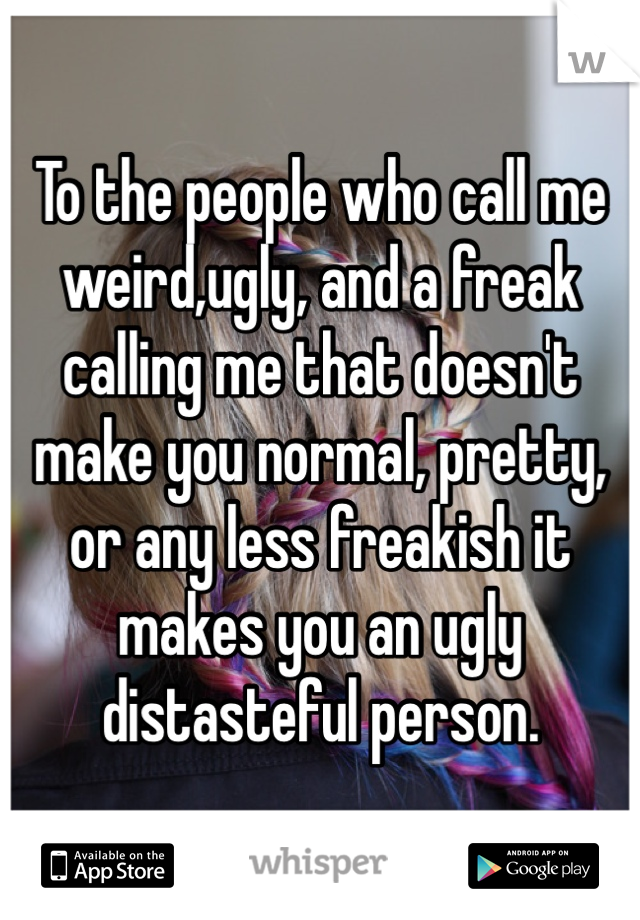 To the people who call me weird,ugly, and a freak calling me that doesn't make you normal, pretty, or any less freakish it makes you an ugly distasteful person.