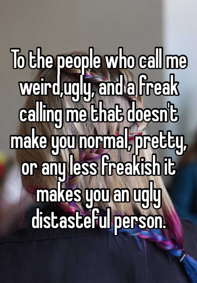 To the people who call me weird,ugly, and a freak calling me that doesn't make you normal, pretty, or any less freakish it makes you an ugly distasteful person.