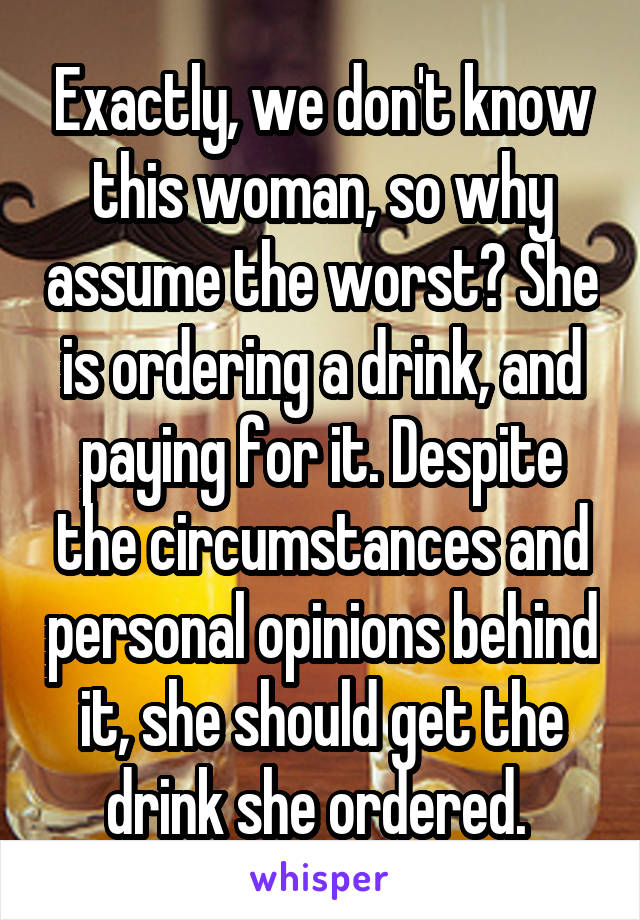 Exactly, we don't know this woman, so why assume the worst? She is ordering a drink, and paying for it. Despite the circumstances and personal opinions behind it, she should get the drink she ordered. 