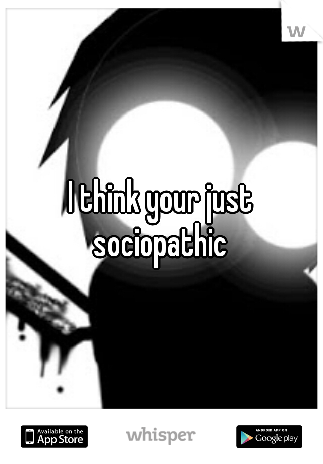 I think your just sociopathic 