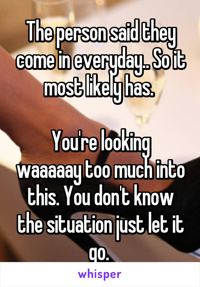 The person said they come in everyday.. So it most likely has. 

You're looking waaaaay too much into this. You don't know the situation just let it go. 