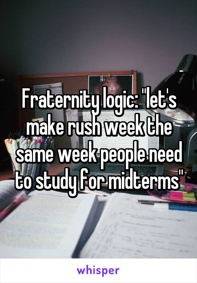 Fraternity logic: "let's make rush week the same week people need to study for midterms"