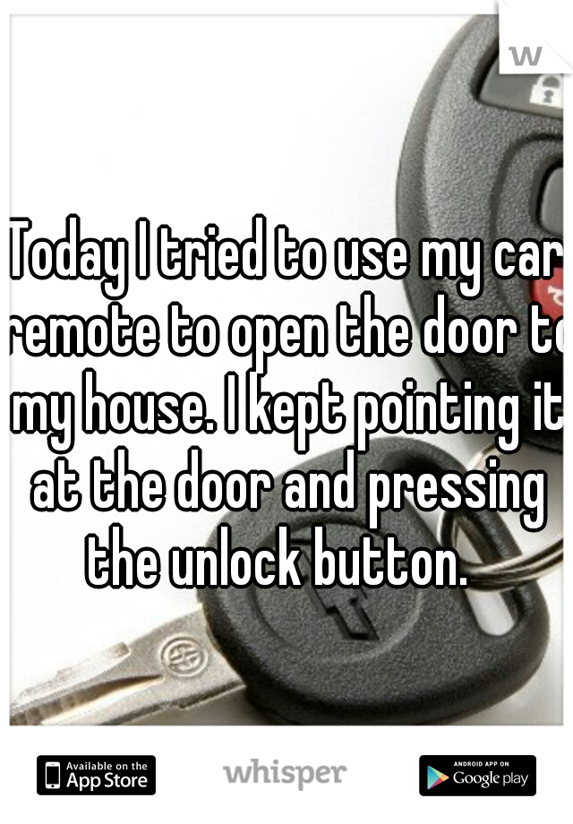 Today I tried to use my car remote to open the door to my house. I kept pointing it at the door and pressing the unlock button.  