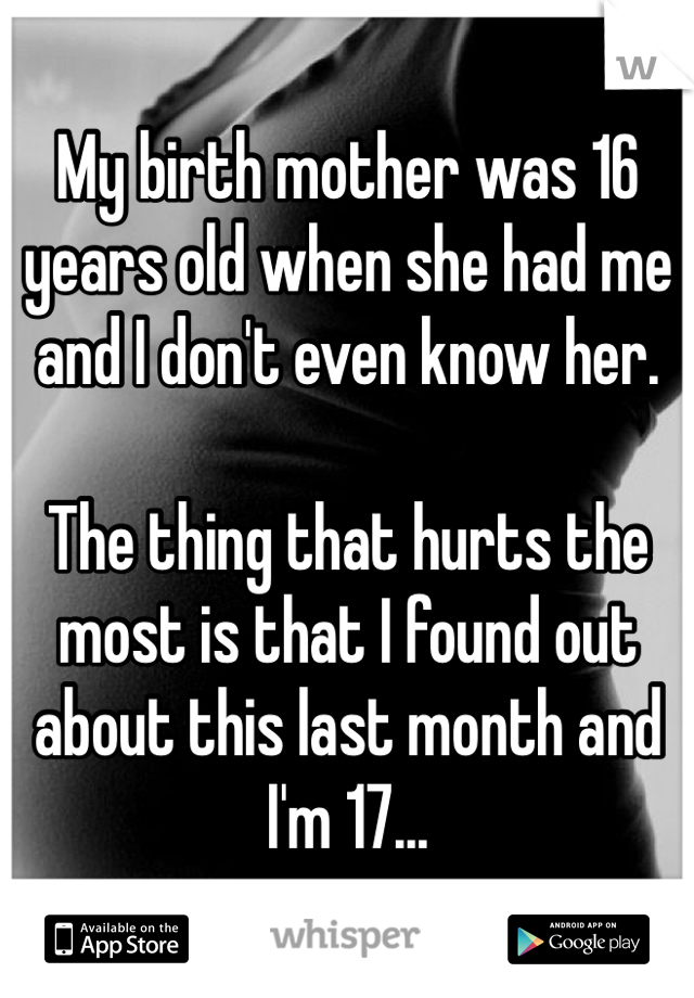 My birth mother was 16 years old when she had me and I don't even know her. 

The thing that hurts the most is that I found out about this last month and I'm 17...