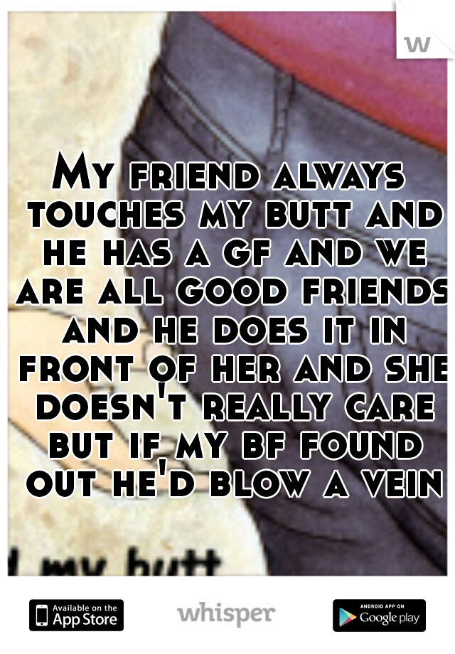 My friend always touches my butt and he has a gf and we are all good friends and he does it in front of her and she doesn't really care but if my bf found out he'd blow a vein