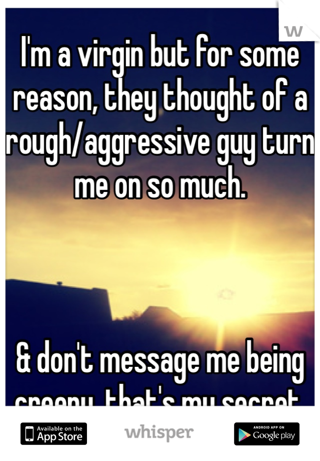 I'm a virgin but for some reason, they thought of a rough/aggressive guy turn me on so much.



& don't message me being creepy. that's my secret.