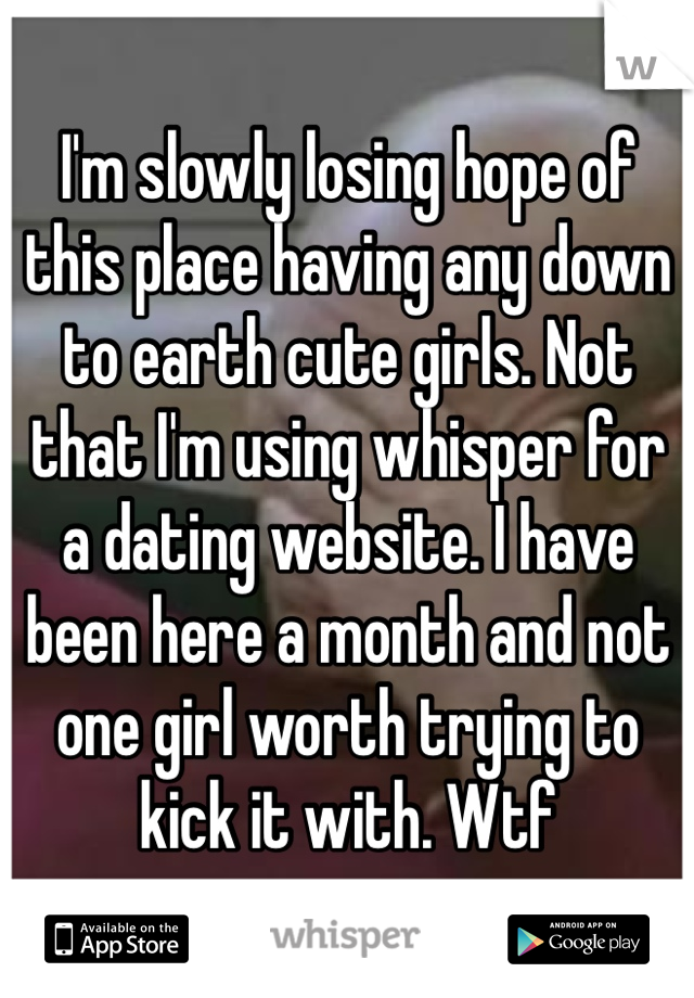 I'm slowly losing hope of this place having any down to earth cute girls. Not that I'm using whisper for a dating website. I have been here a month and not one girl worth trying to kick it with. Wtf