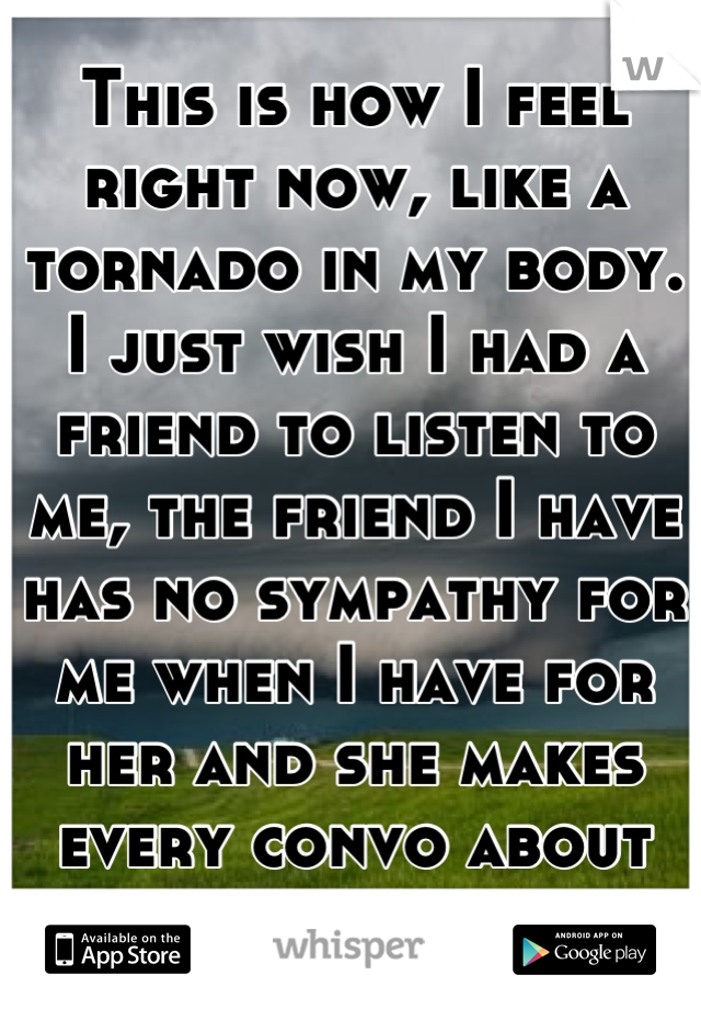 This is how I feel right now, like a tornado in my body. I just wish I had a friend to listen to me, the friend I have has no sympathy for me when I have for her and she makes every convo about her. 