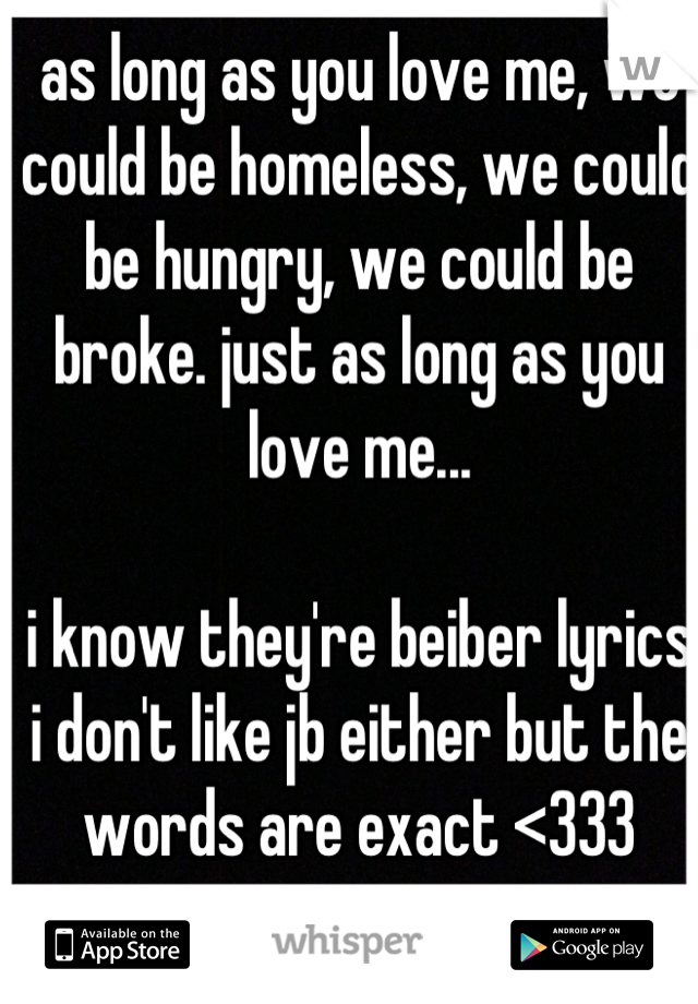 as long as you love me, we could be homeless, we could be hungry, we could be broke. just as long as you love me... 

i know they're beiber lyrics i don't like jb either but the words are exact <333