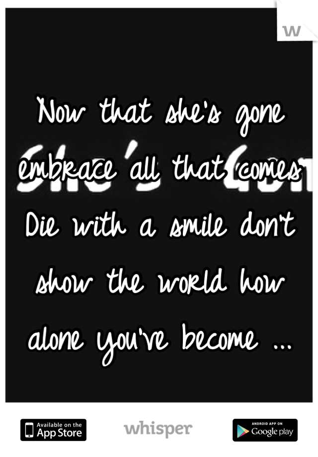 Now that she's gone embrace all that comes 
Die with a smile don't show the world how alone you've become ...