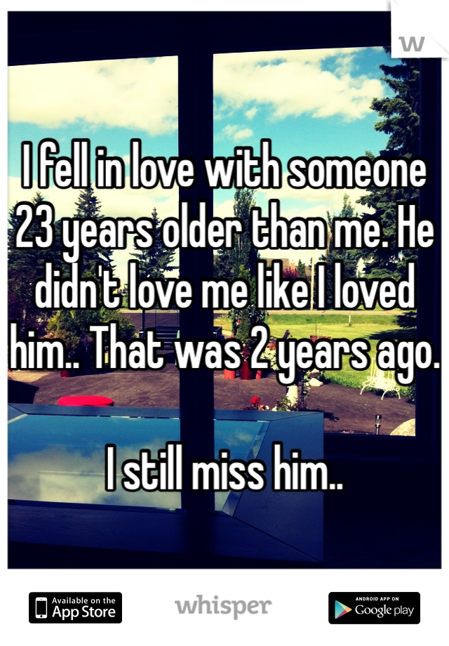 I fell in love with someone 23 years older than me. He didn't love me like I loved him.. That was 2 years ago. 

I still miss him.. 