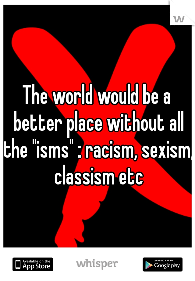 The world would be a better place without all the "isms" : racism, sexism, classism etc