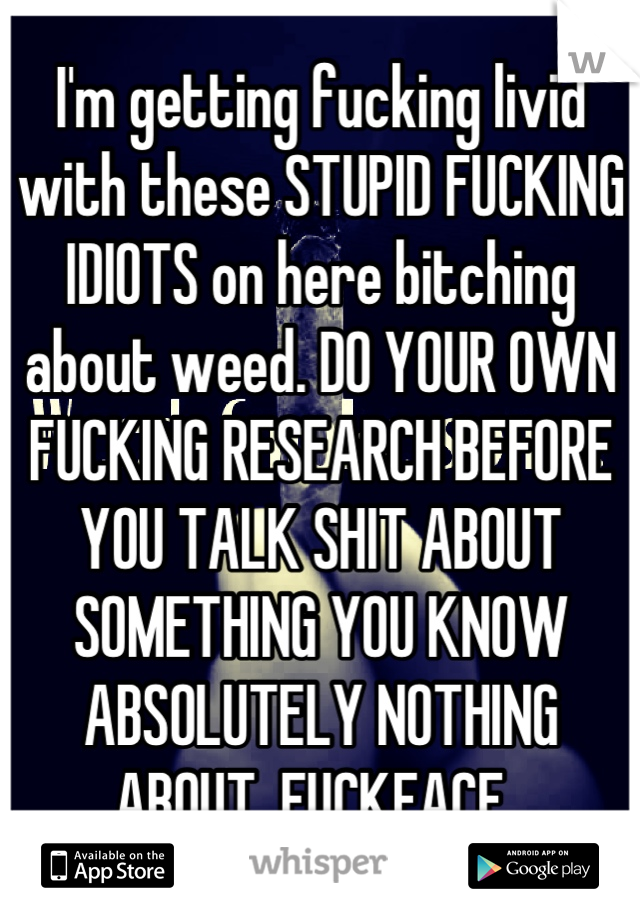I'm getting fucking livid with these STUPID FUCKING IDIOTS on here bitching about weed. DO YOUR OWN FUCKING RESEARCH BEFORE YOU TALK SHIT ABOUT SOMETHING YOU KNOW ABSOLUTELY NOTHING ABOUT. FUCKFACE. 