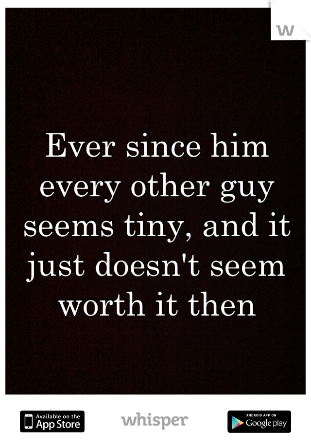 Ever since him every other guy seems tiny, and it just doesn't seem worth it then