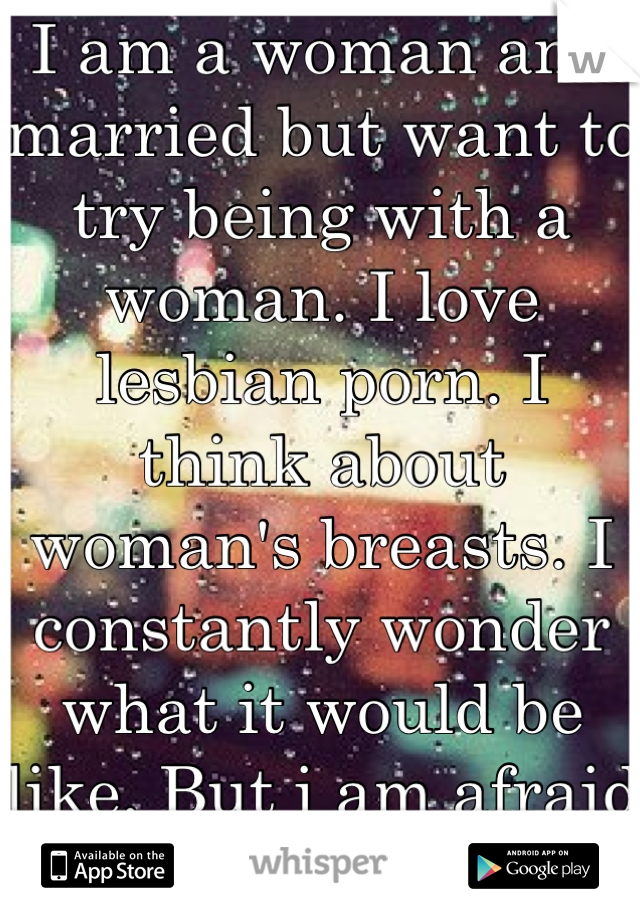 I am a woman and married but want to try being with a woman. I love lesbian porn. I think about woman's breasts. I constantly wonder what it would be like. But i am afraid to try it. 
