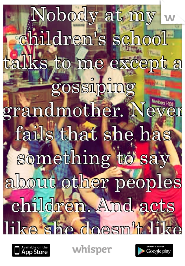 Nobody at my children's school talks to me except a gossiping grandmother. Never fails that she has something to say about other peoples children. And acts like she doesn't like children, she's a sub