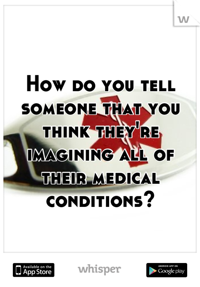 How do you tell someone that you think they're imagining all of their medical conditions?