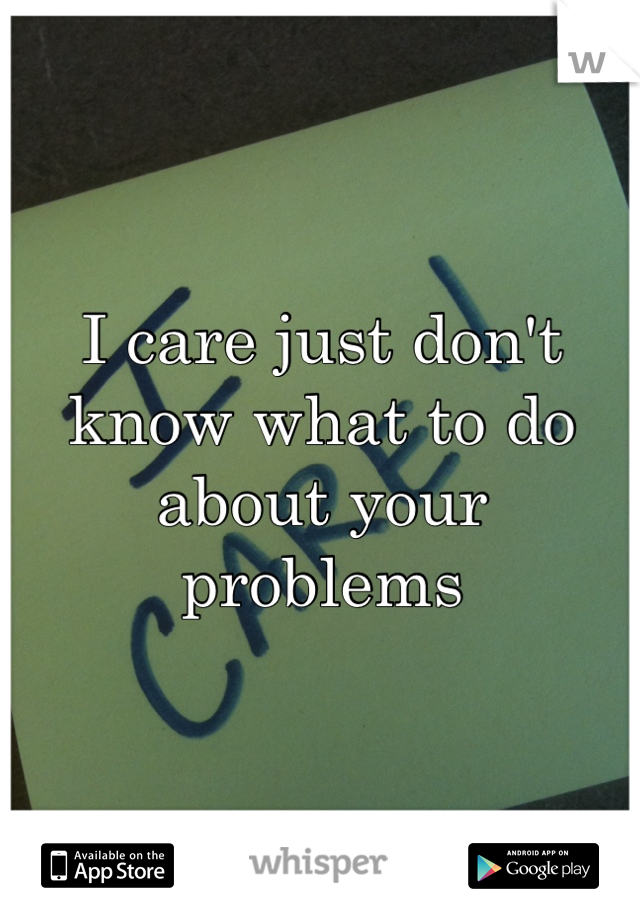 I care just don't know what to do about your problems 