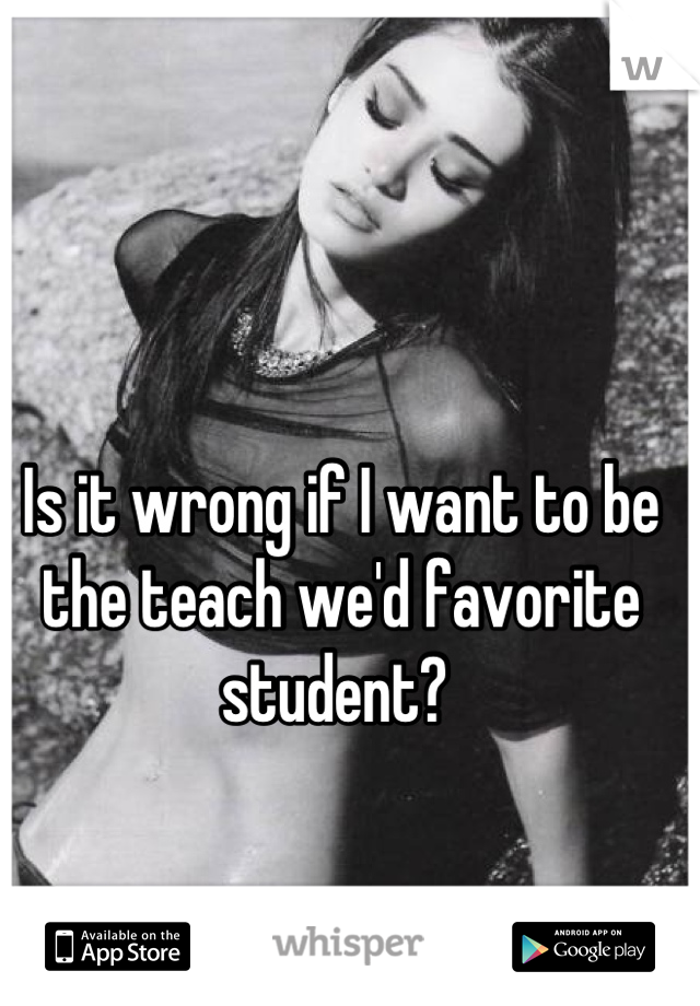 Is it wrong if I want to be the teach we'd favorite student? 