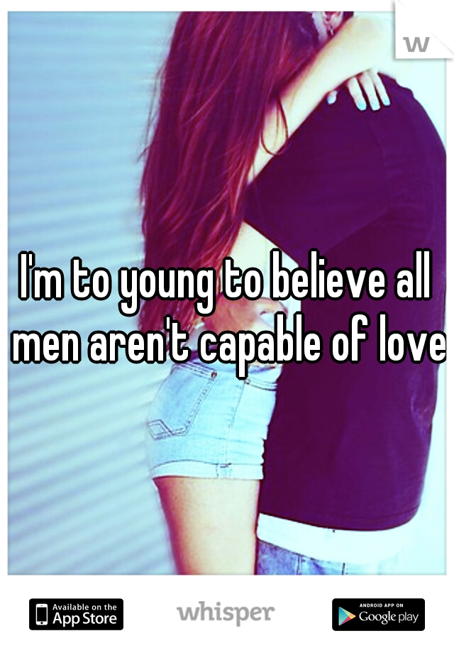 I'm to young to believe all men aren't capable of love