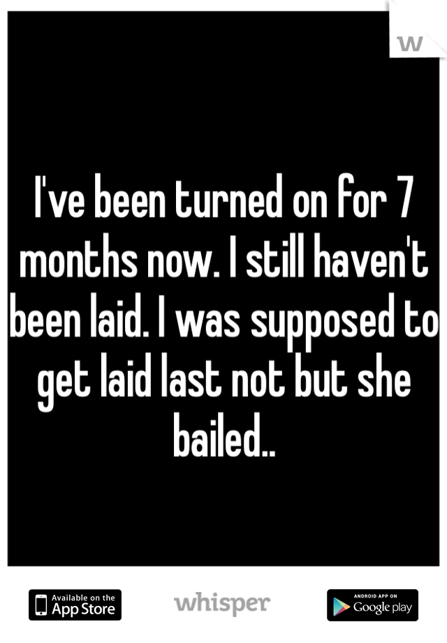 I've been turned on for 7 months now. I still haven't been laid. I was supposed to get laid last not but she bailed..
