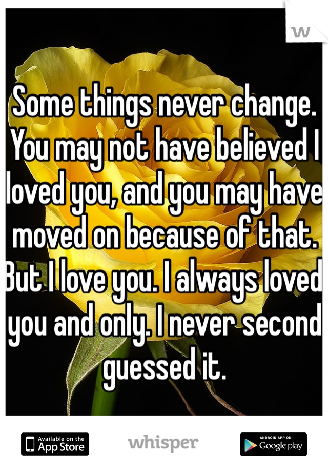 Some things never change. 
You may not have believed I loved you, and you may have moved on because of that. But I love you. I always loved you and only. I never second guessed it. 