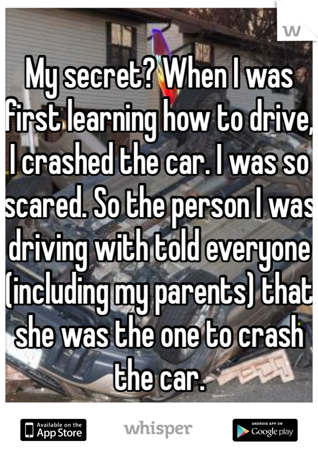 My secret? When I was first learning how to drive, I crashed the car. I was so scared. So the person I was driving with told everyone (including my parents) that she was the one to crash the car. 
