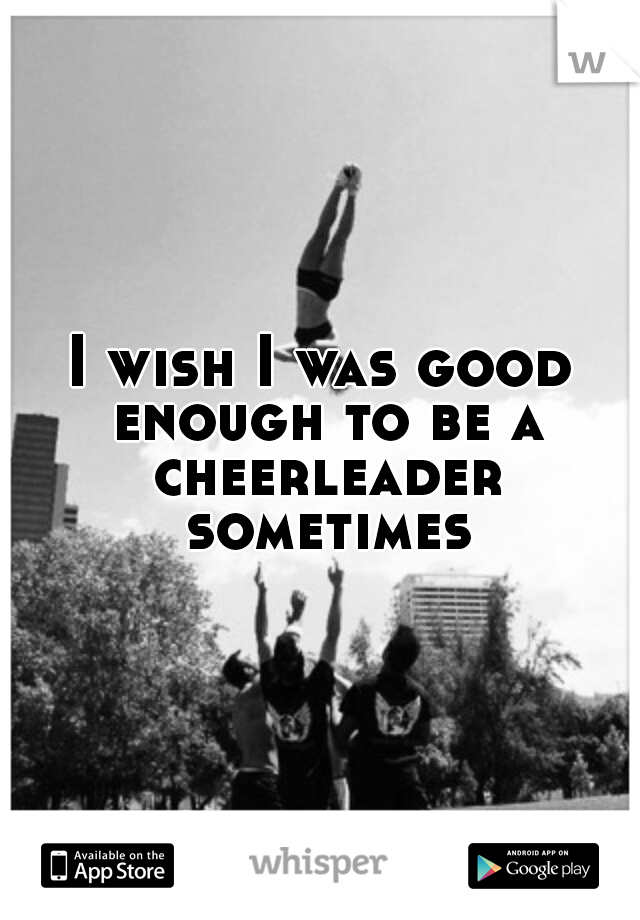 I wish I was good enough to be a cheerleader sometimes