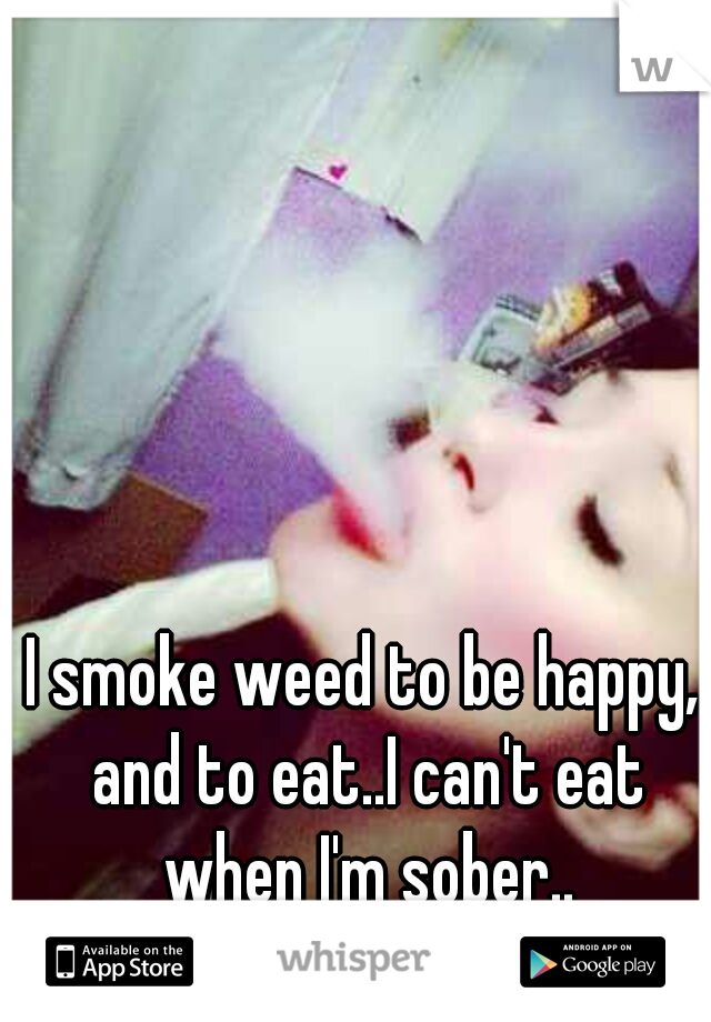 I smoke weed to be happy, and to eat..I can't eat when I'm sober..