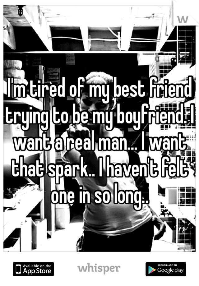I'm tired of my best friend trying to be my boyfriend. I want a real man... I want that spark.. I haven't felt one in so long..