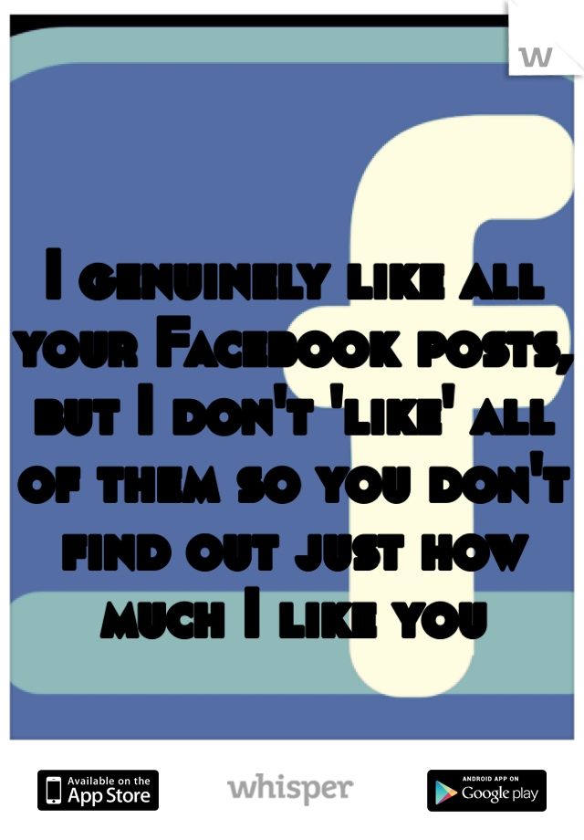 I genuinely like all your Facebook posts, but I don't 'like' all of them so you don't find out just how much I like you